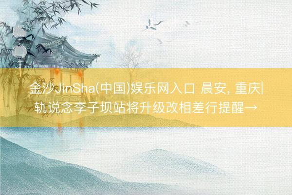 金沙JinSha(中国)娱乐网入口 晨安， 重庆|轨说念李子坝站将升级改相差行提醒→