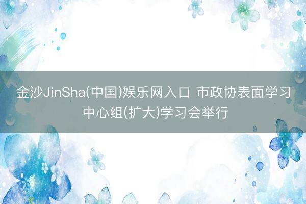 金沙JinSha(中国)娱乐网入口 市政协表面学习 中心组(扩大)学习会举行