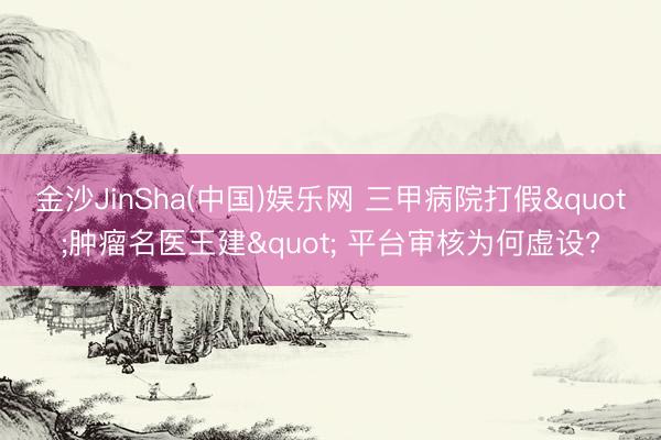金沙JinSha(中国)娱乐网 三甲病院打假"肿瘤名医王建" 平台审核为何虚设?