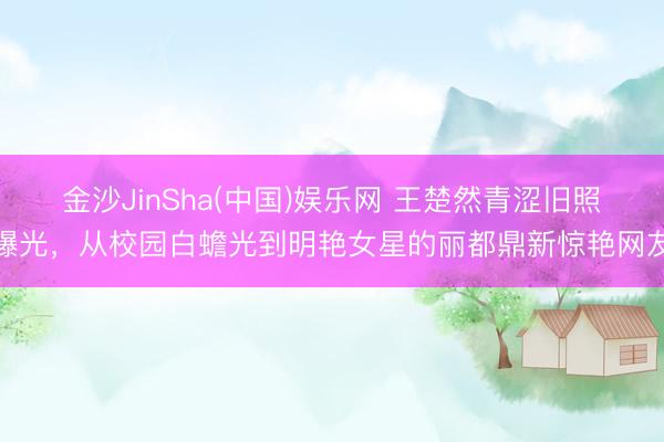 金沙JinSha(中国)娱乐网 王楚然青涩旧照曝光,从校园白蟾光到明艳女星的丽都鼎新惊艳网友