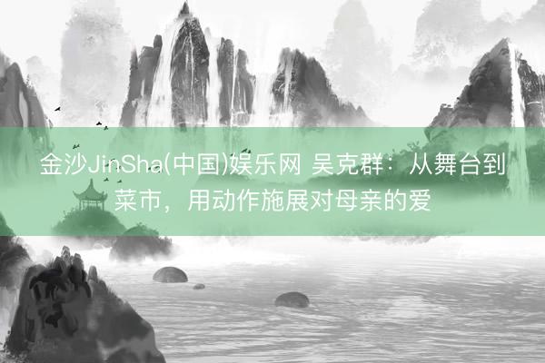 金沙JinSha(中国)娱乐网 吴克群：从舞台到菜市，用动作施展对母亲的爱