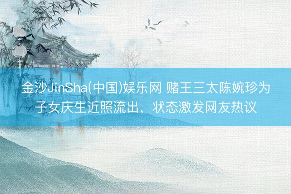 金沙JinSha(中国)娱乐网 赌王三太陈婉珍为子女庆生近照流出，状态激发网友热议