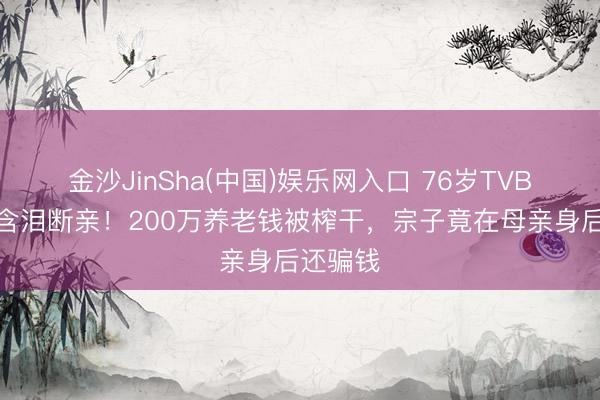 金沙JinSha(中国)娱乐网入口 76岁TVB老戏骨含泪断亲！200万养老钱被榨干，宗子竟在母亲身后还骗钱