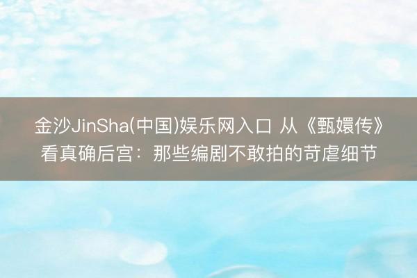 金沙JinSha(中国)娱乐网入口 从《甄嬛传》看真确后宫：那些编剧不敢拍的苛虐细节