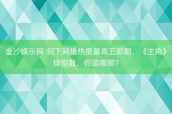 金沙娱乐网 刻下网播热度最高五部剧，《主角》排倒数，你追哪部？