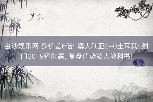 金沙娱乐网 身价差6倍! 澳大利亚2-0土耳其: 射门30-9还能赢， 复盘倚势凌人教科书!