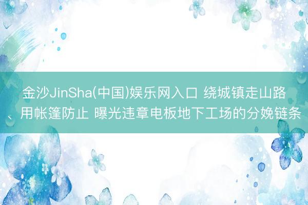 金沙JinSha(中国)娱乐网入口 绕城镇走山路、用帐篷防止 曝光违章电板地下工场的分娩链条