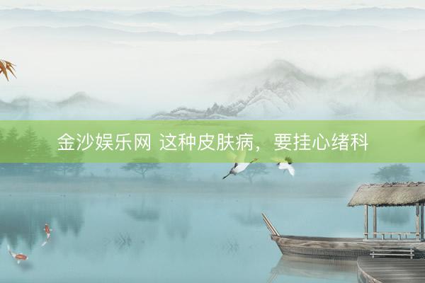 金沙娱乐网 这种皮肤病,要挂心绪科