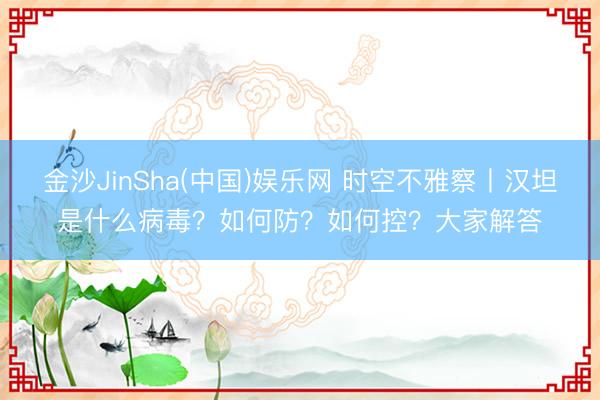 金沙JinSha(中国)娱乐网 时空不雅察丨汉坦是什么病毒?如何防?如何控?大家解答
