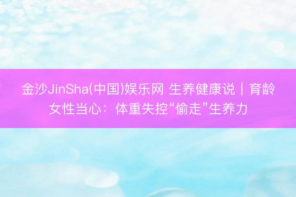 金沙JinSha(中国)娱乐网 生养健康说｜育龄女性当心：体重失控“偷走”生养力