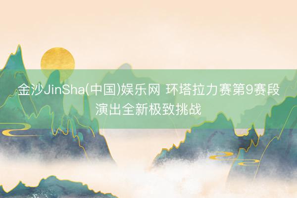 金沙JinSha(中国)娱乐网 环塔拉力赛第9赛段演出全新极致挑战