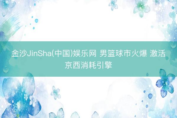 金沙JinSha(中国)娱乐网 男篮球市火爆 激活京西消耗引擎