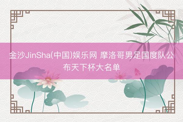 金沙JinSha(中国)娱乐网 摩洛哥男足国度队公布天下杯大名单