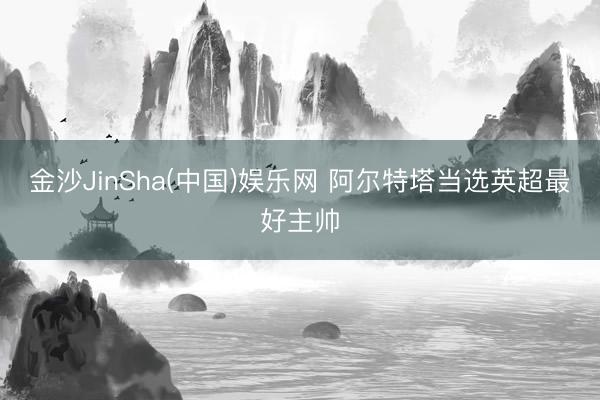 金沙JinSha(中国)娱乐网 阿尔特塔当选英超最好主帅