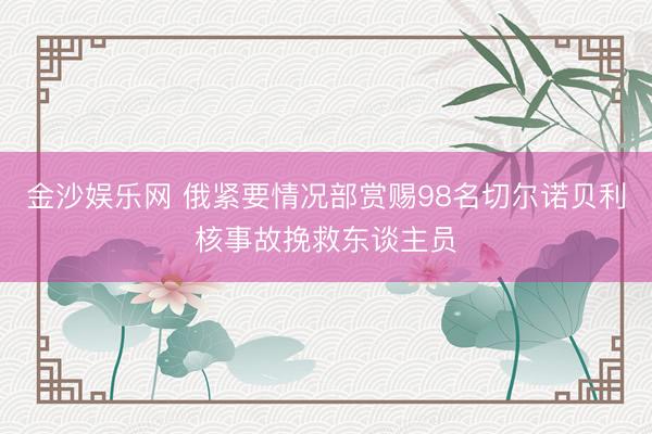 金沙娱乐网 俄紧要情况部赏赐98名切尔诺贝利核事故挽救东谈主员