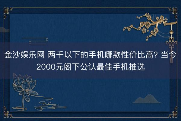 金沙娱乐网 两千以下的手机哪款性价比高? 当今2000元阁下公认最佳手机推选