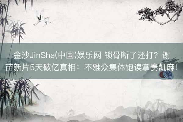 金沙JinSha(中国)娱乐网 锁骨断了还打？谢苗新片5天破亿真相：不雅众集体饱读掌奏凯麻！