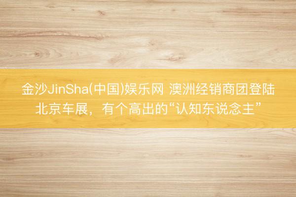 金沙JinSha(中国)娱乐网 澳洲经销商团登陆北京车展，有个高出的“认知东说念主”
