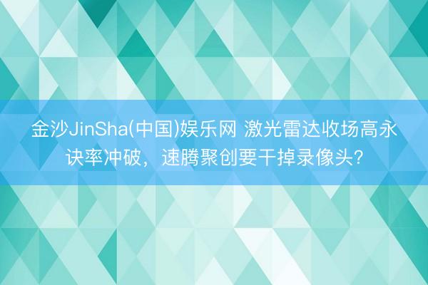 金沙JinSha(中国)娱乐网 激光雷达收场高永诀率冲破,速腾聚创要干掉录像头?