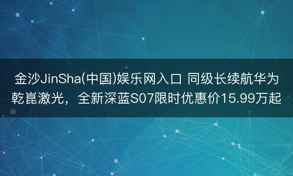 金沙JinSha(中国)娱乐网入口 同级长续航华为乾崑激光，全新深蓝S07限时优惠价15.99万起