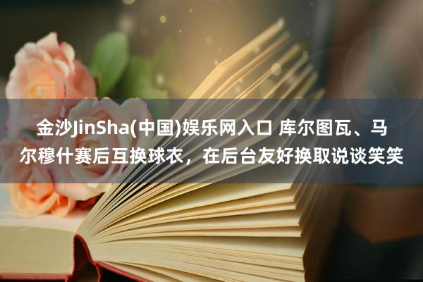 金沙JinSha(中国)娱乐网入口 库尔图瓦、马尔穆什赛后互换球衣，在后台友好换取说谈笑笑