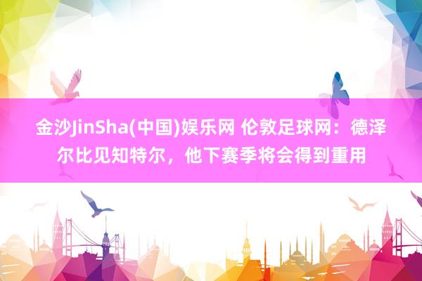 金沙JinSha(中国)娱乐网 伦敦足球网：德泽尔比见知特尔，他下赛季将会得到重用