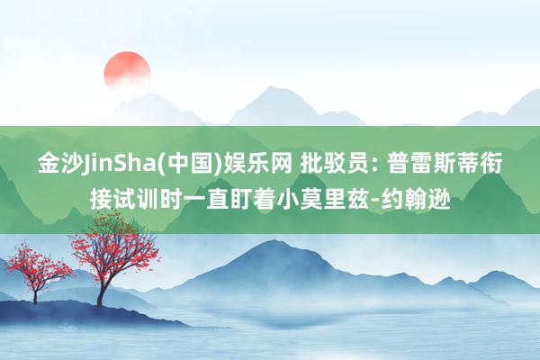 金沙JinSha(中国)娱乐网 批驳员: 普雷斯蒂衔接试训时一直盯着小莫里兹-约翰逊
