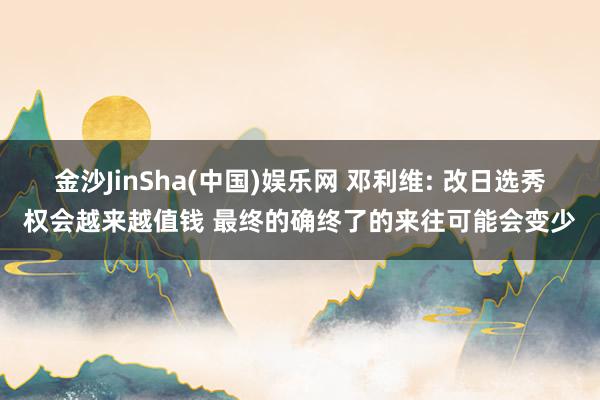 金沙JinSha(中国)娱乐网 邓利维: 改日选秀权会越来越值钱 最终的确终了的来往可能会变少