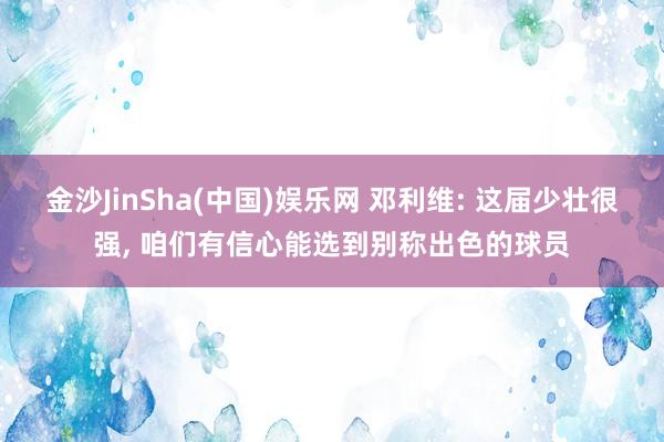 金沙JinSha(中国)娱乐网 邓利维: 这届少壮很强， 咱们有信心能选到别称出色的球员