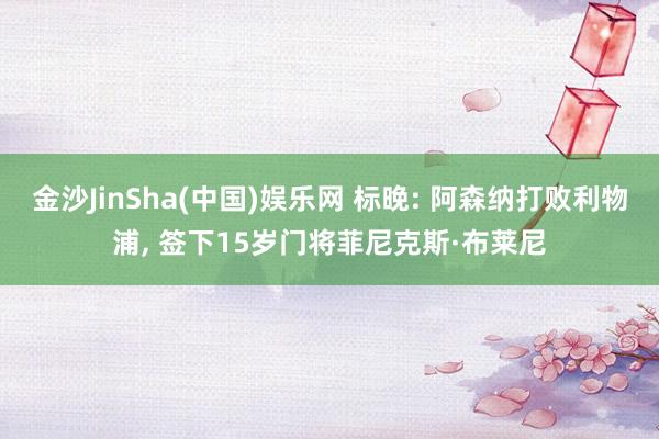 金沙JinSha(中国)娱乐网 标晚: 阿森纳打败利物浦， 签下15岁门将菲尼克斯·布莱尼