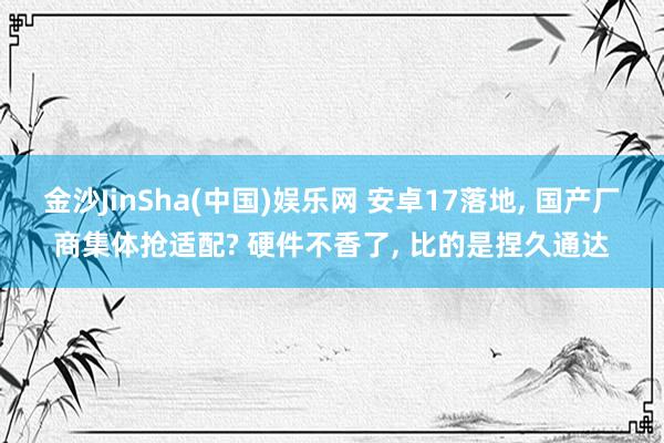 金沙JinSha(中国)娱乐网 安卓17落地， 国产厂商集体抢适配? 硬件不香了， 比的是捏久通达