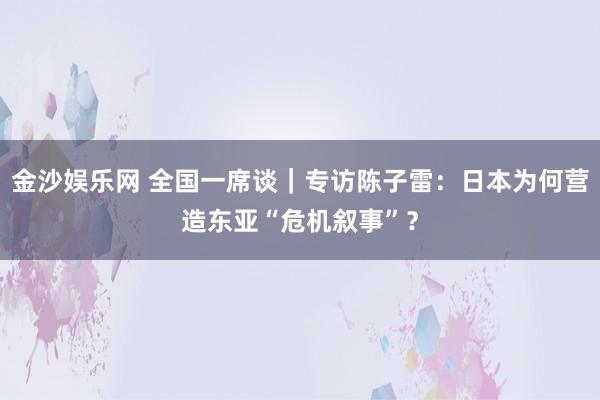 金沙娱乐网 全国一席谈｜专访陈子雷：日本为何营造东亚“危机叙事”？