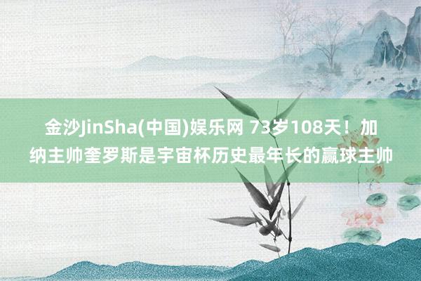 金沙JinSha(中国)娱乐网 73岁108天！加纳主帅奎罗斯是宇宙杯历史最年长的赢球主帅