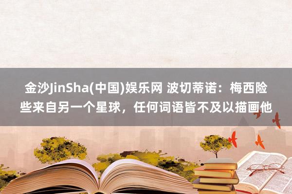 金沙JinSha(中国)娱乐网 波切蒂诺：梅西险些来自另一个星球，任何词语皆不及以描画他