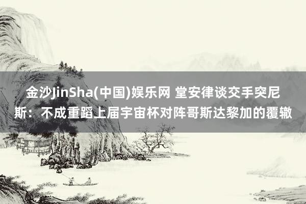 金沙JinSha(中国)娱乐网 堂安律谈交手突尼斯:不成重蹈上届宇宙杯对阵哥斯达黎加的覆辙
