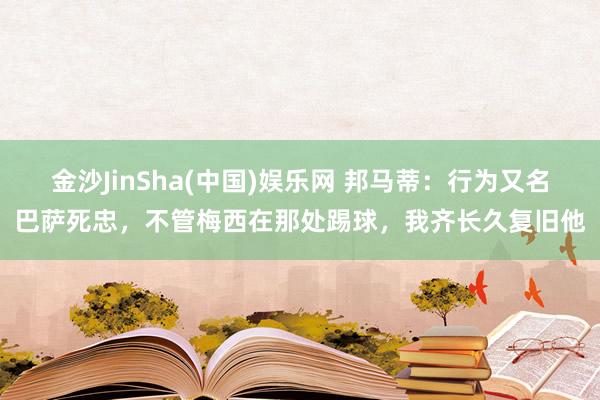 金沙JinSha(中国)娱乐网 邦马蒂:行为又名巴萨死忠,不管梅西在那处踢球,我齐长久复旧他